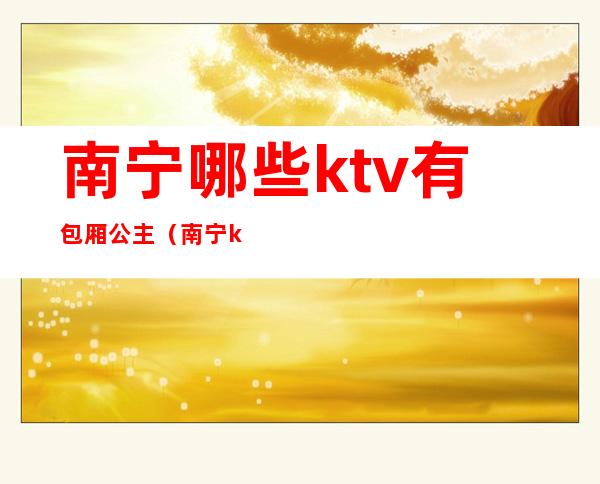 南宁哪些ktv有包厢公主(南宁ktv包厢公主招聘会所)
