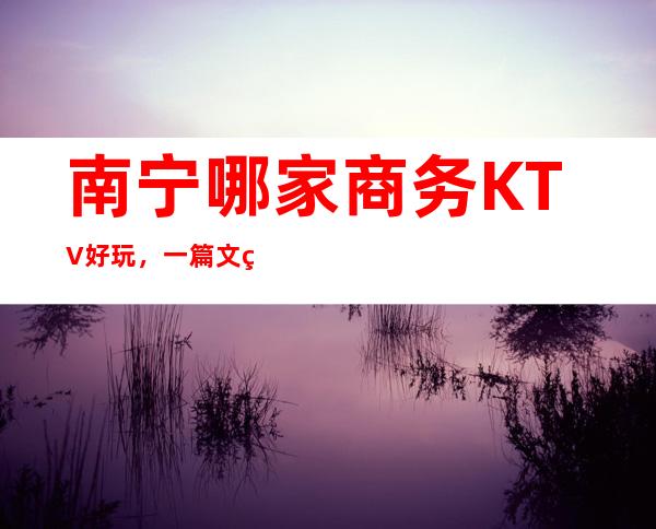 南宁哪家商务KTV好玩，一篇文章解决你平平无奇的夜晚