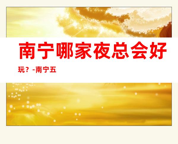 南宁哪家夜总会好玩?-南宁五大夜总会KTV排名榜榜 – 南宁青秀商务KTV