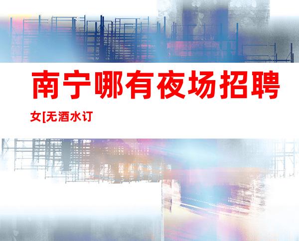 南宁哪有夜场招聘女[无酒水订房任务很自由]商务场