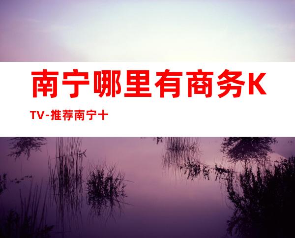 南宁哪里有商务KTV-推荐南宁十大更出名商务KTV预订