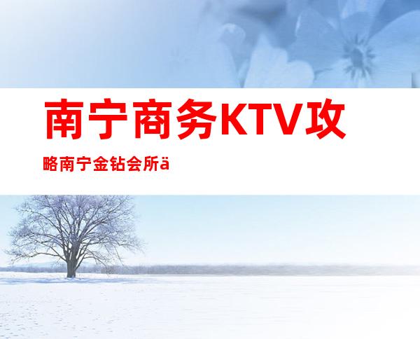 南宁商务KTV攻略南宁金钻会所体验玩新鲜 – 南宁宾阳商务KTV