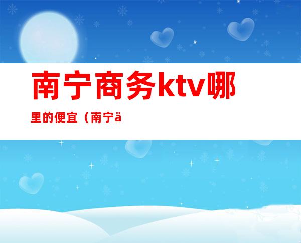 南宁商务ktv哪里的便宜（南宁什么KTV）