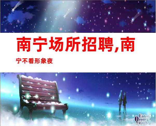 南宁场所招聘,南宁不看形象夜工作火爆均可提供兼职全职均可