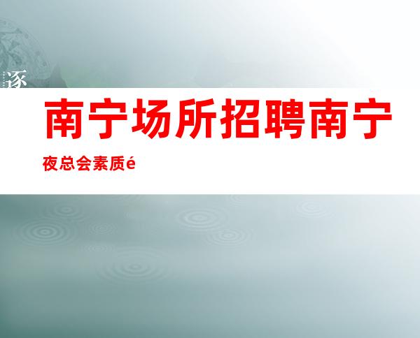 南宁场所招聘 南宁夜总会素质高招募告别空房