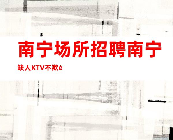 南宁场所招聘 南宁缺人KTV不欺骗出手大方