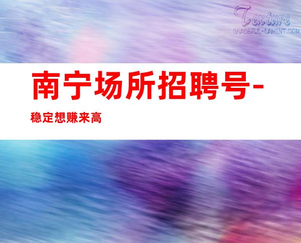 南宁场所招聘号-稳定想赚来高薪起