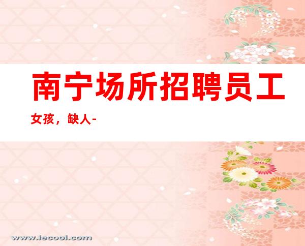 南宁场所招聘员工女孩,缺人-每天都能满房