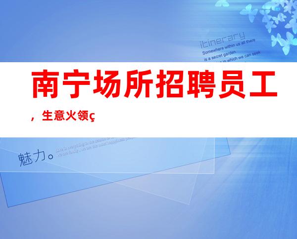 南宁场所招聘员工,生意火领班直招好像带你赚