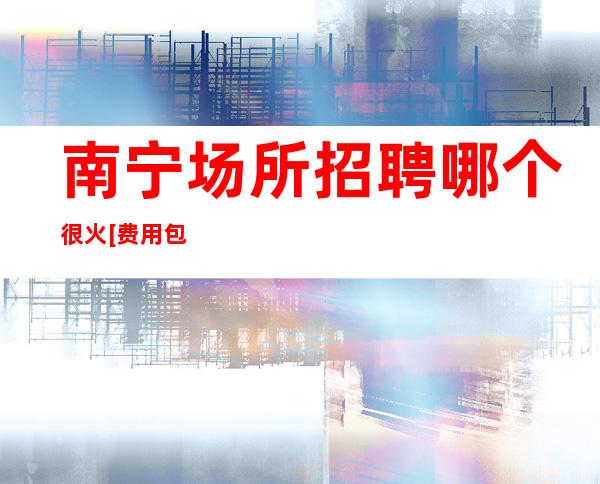南宁场所招聘哪个很火[费用包住宿推门就坐]商务场