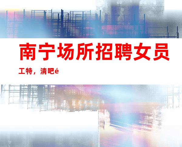 南宁场所招聘女员工特,清吧高薪招聘(上班率高) 绝不拖欠工资