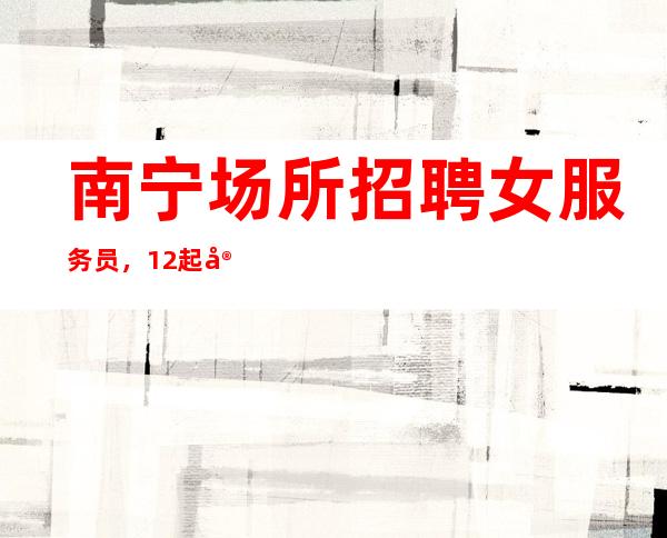 南宁场所招聘女服务员,12起实力团队联盟