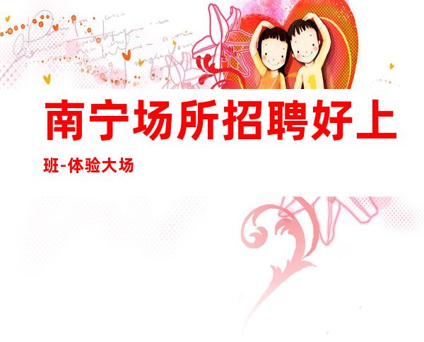 南宁场所招聘好上班-体验大场所生活