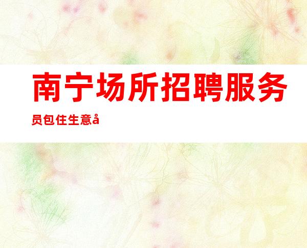 南宁场所招聘服务员包住生意好,公司直招