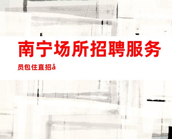 南宁场所招聘服务员包住直招商务礼仪服务员10起