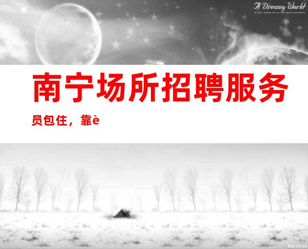 南宁场所招聘服务员包住,靠谱来去自由每天都能上班