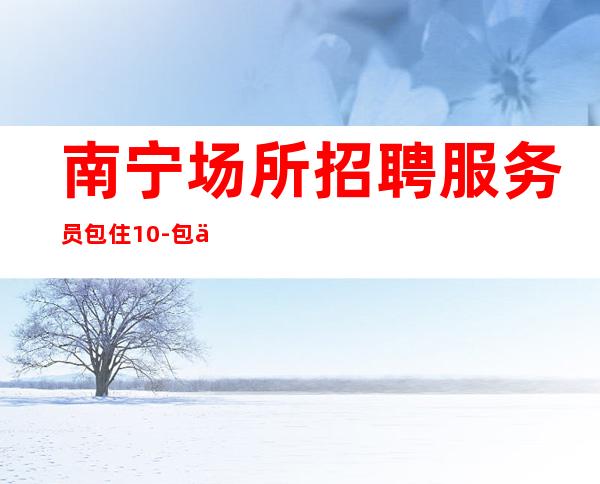 南宁场所招聘服务员包住10-包住宿，报销车马费