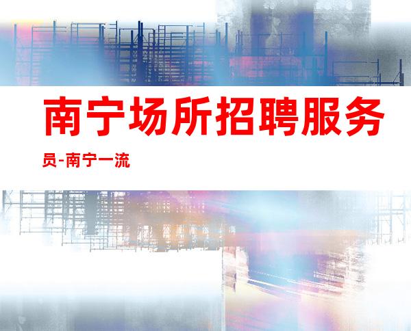 南宁场所招聘服务员-南宁一流ktv中低端内部直招来处不易