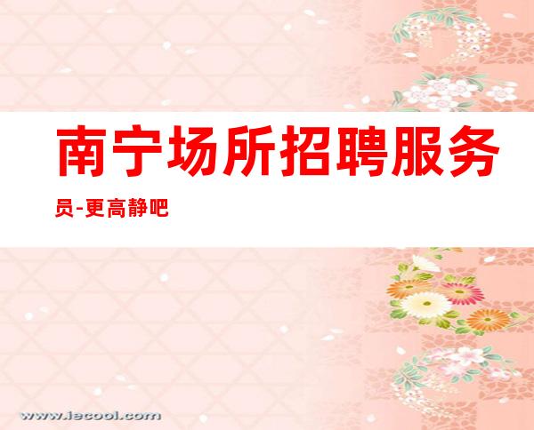 南宁场所招聘服务员-更高静吧招聘员工(-10-)包住宿