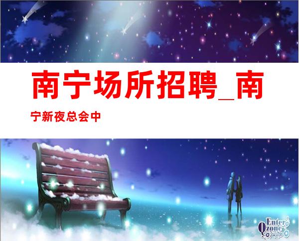 南宁场所招聘_南宁新夜总会中低端携手共赢大组人多