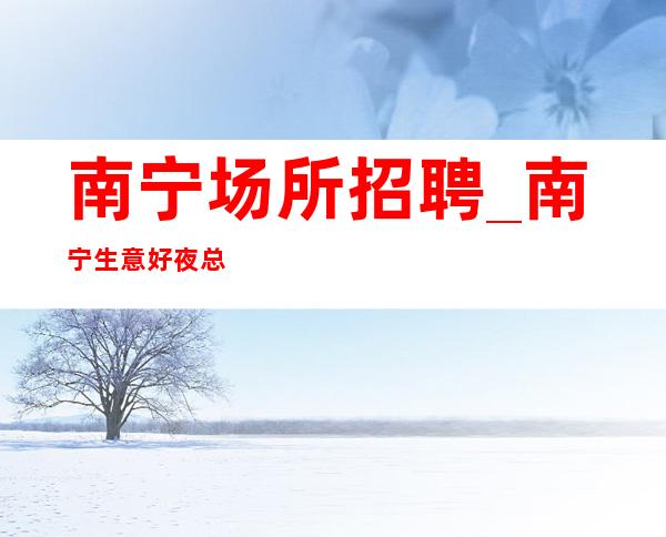 南宁场所招聘_南宁生意好夜总会平等谈个买卖