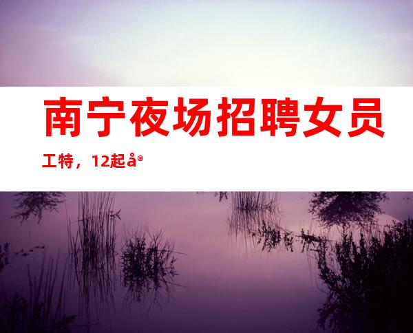 南宁夜场招聘女员工特,12起实力团队联盟