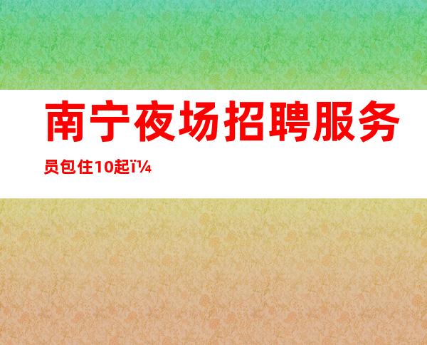南宁夜场招聘服务员包住10起,无乱收费