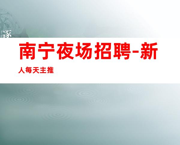 南宁夜场招聘-新人每天主推