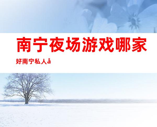 南宁夜场游戏哪家好南宁私人定制夜总会消费水平 – 南宁横县商务KTV