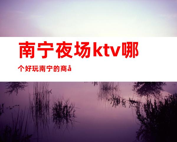 南宁夜场ktv哪个好玩/南宁的商务ktv消费排名多少 – 南宁青秀商务KTV