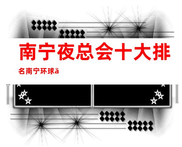 南宁夜总会十大排名南宁环球一号会所演绎资源多 – 南宁江南那洪商务KTV