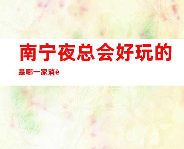 南宁夜总会好玩的是哪一家?消费又是多少呢?
