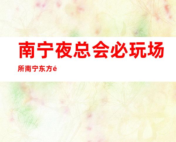 南宁夜总会必玩场所南宁东方魅力KTV还能这样玩 – 南宁上林商务KTV