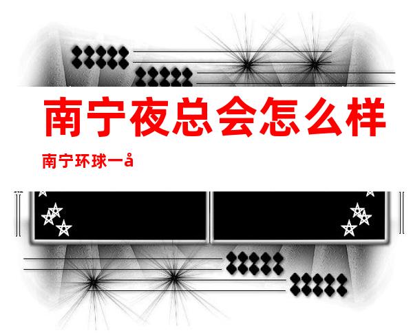 南宁夜总会怎么样南宁环球一号KTV舞蹈好看 – 南宁邕宁蒲庙商务KTV