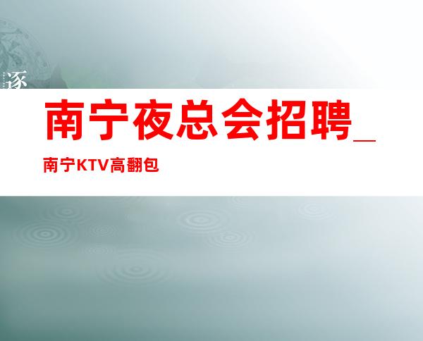南宁夜总会招聘_南宁KTV高翻包遍地机会