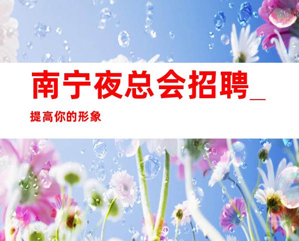南宁夜总会招聘_提高你的形象很缺人KTV少走弯路