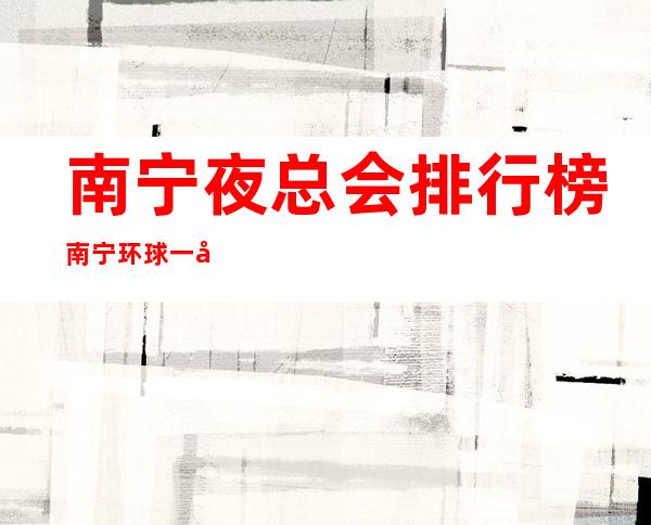 南宁夜总会排行榜南宁环球一号娱乐会所演绎资源多 – 南宁邕宁蒲庙商务KTV