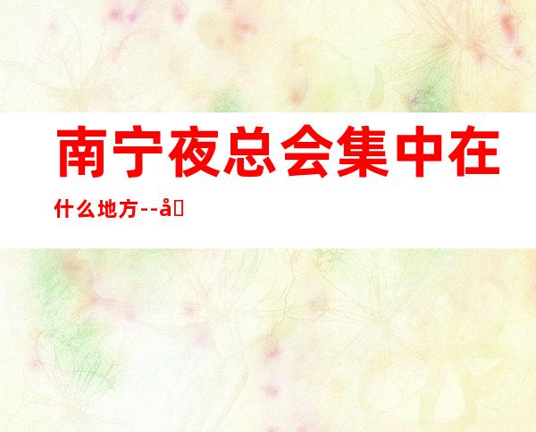 南宁夜总会集中在什么地方--南宁夜总会KTV预定信息