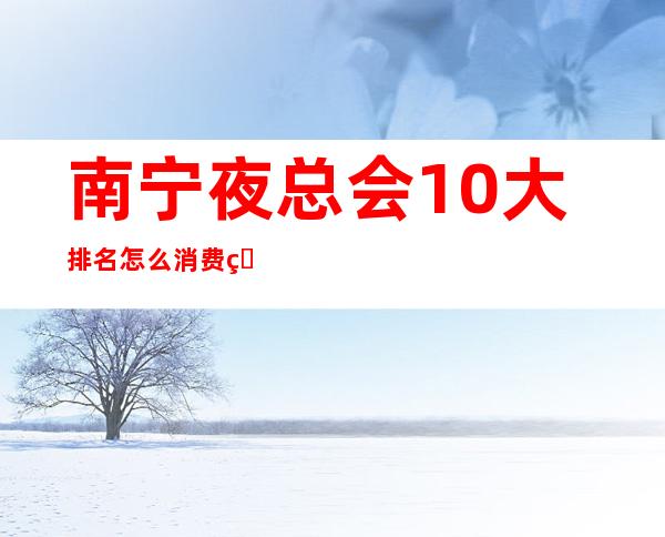 南宁夜总会10大排名怎么消费的？全城KTV推荐包间预定