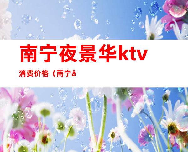 南宁夜景华ktv消费价格(南宁市夜景华KTV)