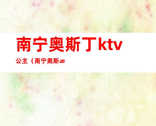 南宁奥斯丁ktv公主(南宁奥斯汀ktv有陪酒的吗)