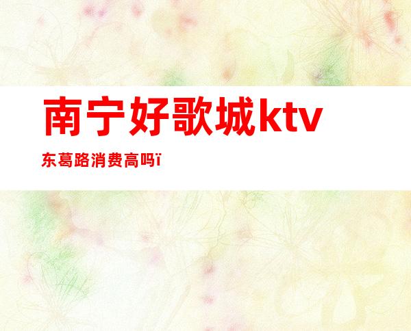 南宁好歌城ktv东葛路消费高吗(南宁好歌城东葛店电话)