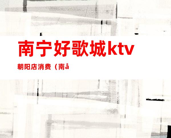 南宁好歌城ktv朝阳店消费(南宁好歌城ktv朝阳店消费怎么样)