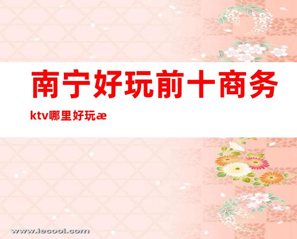 南宁好玩前十商务ktv哪里好玩档次高哪家比较好可以带的 – 南宁上林商务KTV