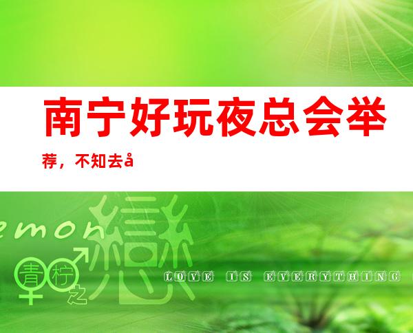 南宁好玩夜总会举荐,不知去哪里不如看看这篇详细指 – 南宁青秀商务KTV