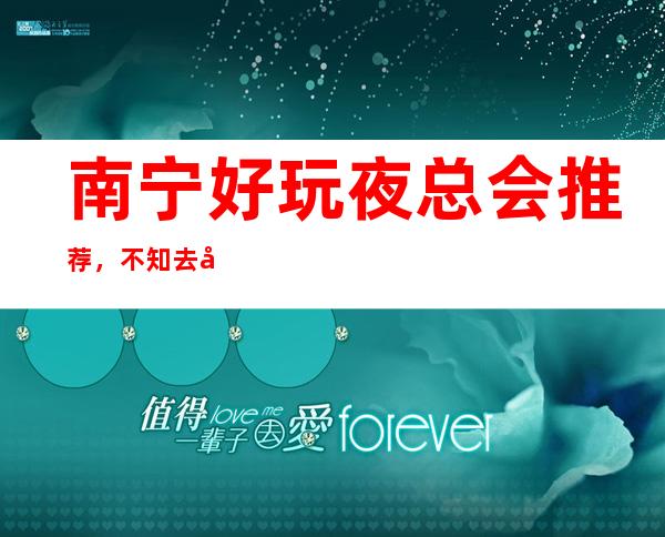 南宁好玩夜总会推荐，不知去哪里不如看看这篇详细指