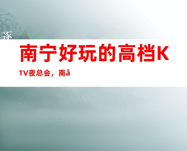 南宁好玩的高档KTV夜总会，南宁商务KTV预订方式