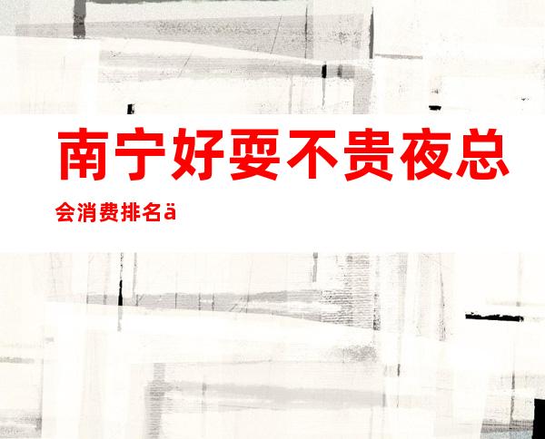 南宁好耍不贵夜总会消费排名一览,最值得去的KTV会所推荐预定