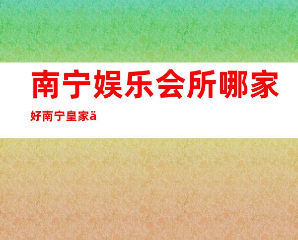 南宁娱乐会所哪家好南宁皇家一号夜总会网红多真好玩 – 南宁武鸣商务KTV