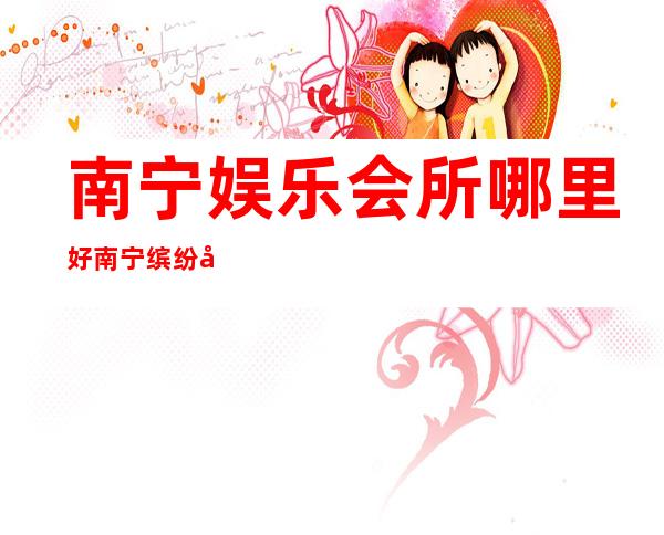 南宁娱乐会所哪里好南宁缤纷年代夜总会玩法不一样 – 南宁马山商务KTV